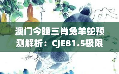 澳门今晚三肖兔羊蛇预测解析:CJE81.5极限版深度解读
