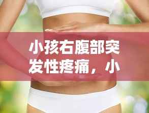 小孩右腹部突发性疼痛,小孩 右腹 阵痛