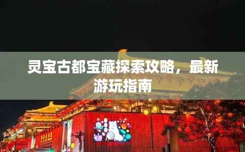 灵宝古都宝藏探索攻略,最新游玩指南