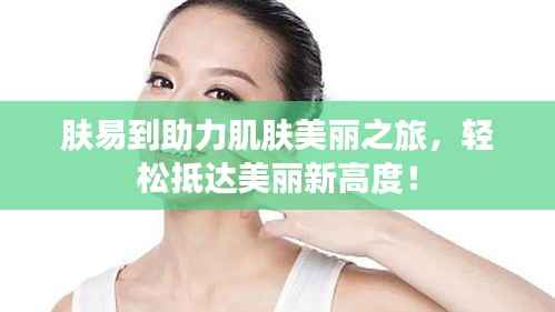 肤易到助力肌肤美丽之旅,轻松抵达美丽新高度!