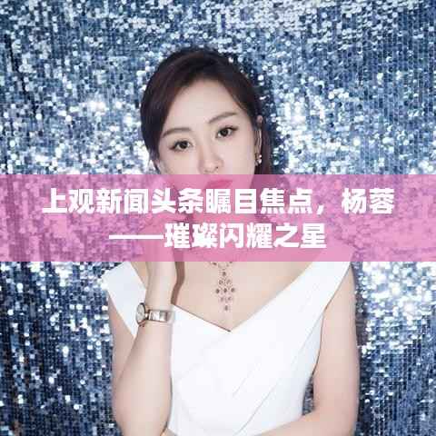 上观新闻头条瞩目焦点,杨蓉——璀璨闪耀之星