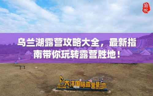 乌兰湖露营攻略大全,最新指南带你玩转露营胜地!