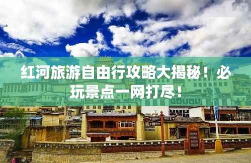 红河旅游自由行攻略大揭秘!必玩景点一网打尽!